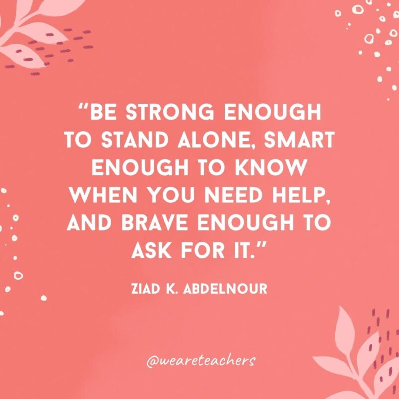 Be strong enough to stand alone, smart enough to know when you need help, and brave enough to ask for it.- Famous Quotes by Women