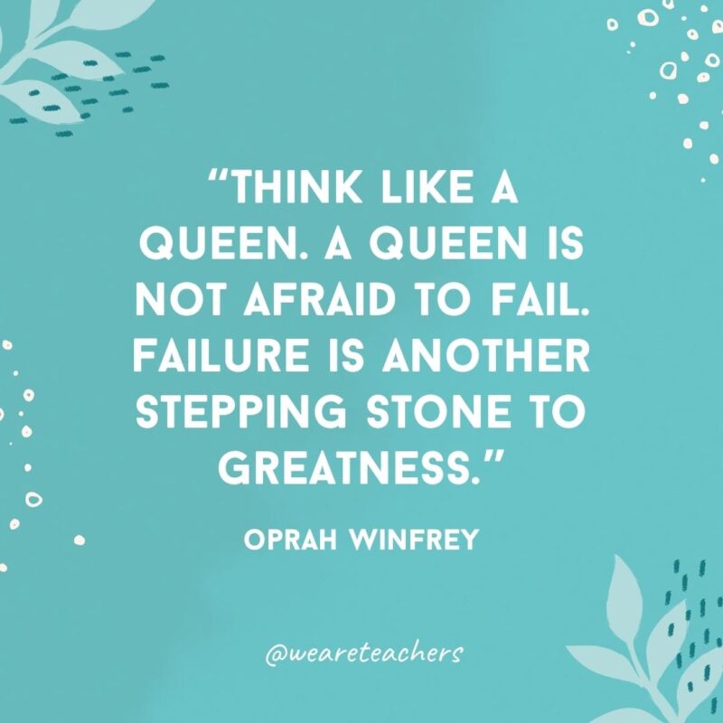 Think like a queen. A queen is not afraid to fail. Failure is another stepping stone to greatness.