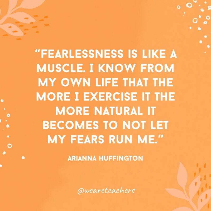 Fearlessness is like a muscle. I know from my own life that the more I exercise it the more natural it becomes to not let my fears run me.- Inspirational Quotes for Women