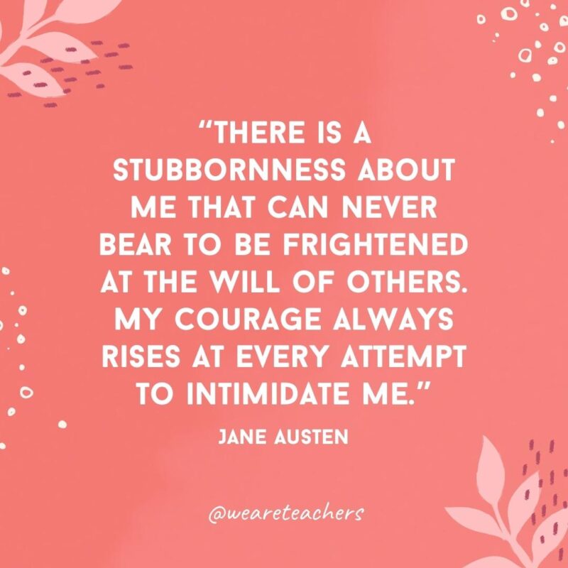 There is a stubbornness about me that can never bear to be frightened at the will of others. My courage always rises at every attempt to intimidate me.- Famous Quotes by Women