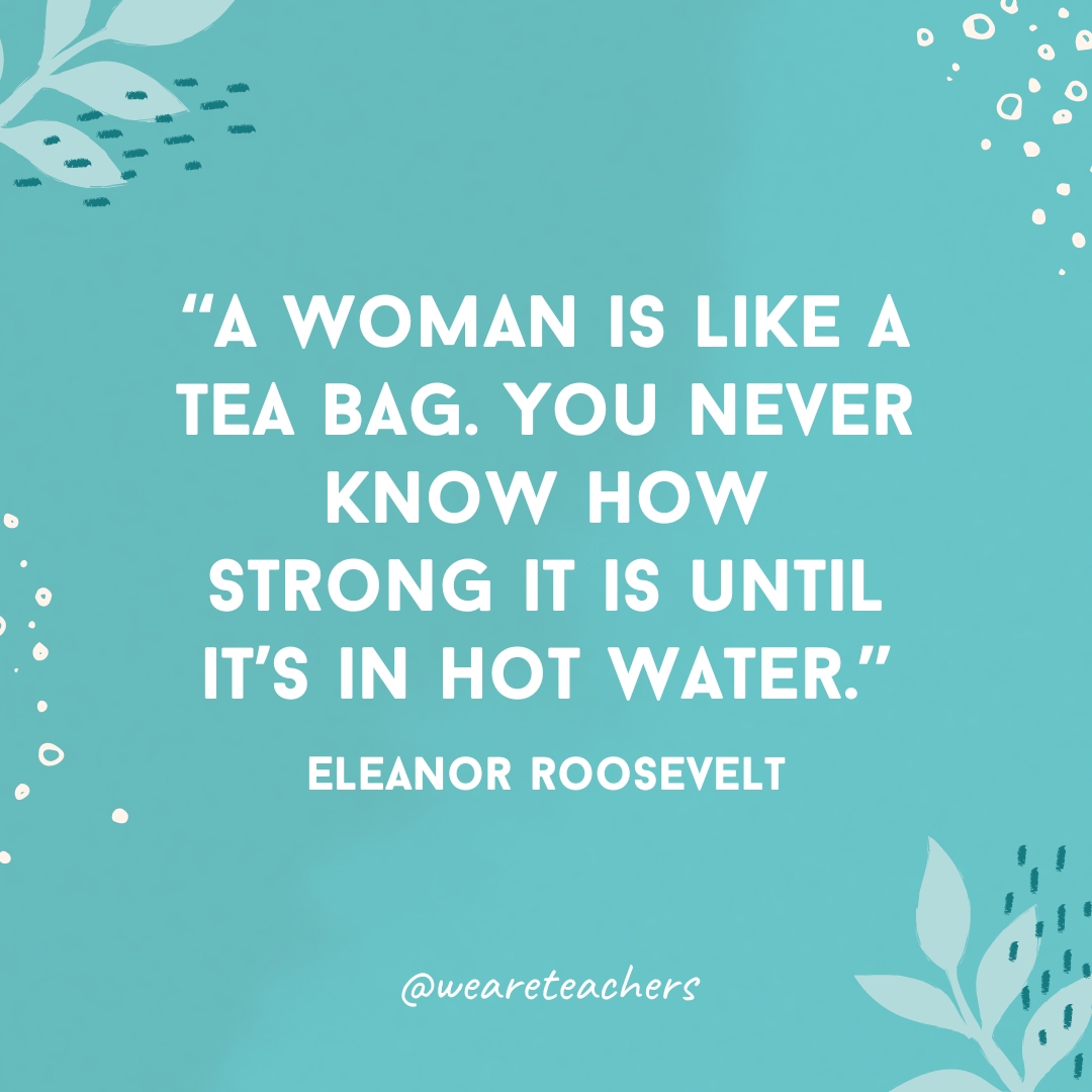 A woman is like a tea bag. You never know how strong it is until it’s in hot water.
