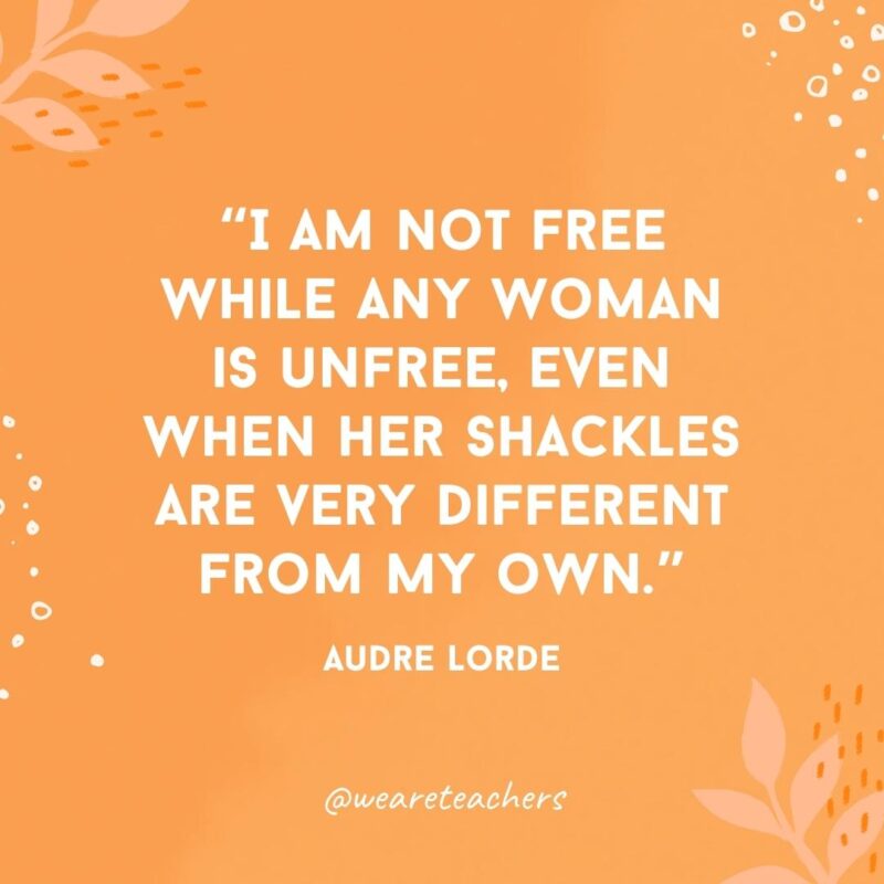 I am not free while any woman is unfree, even when her shackles are very different from my own.