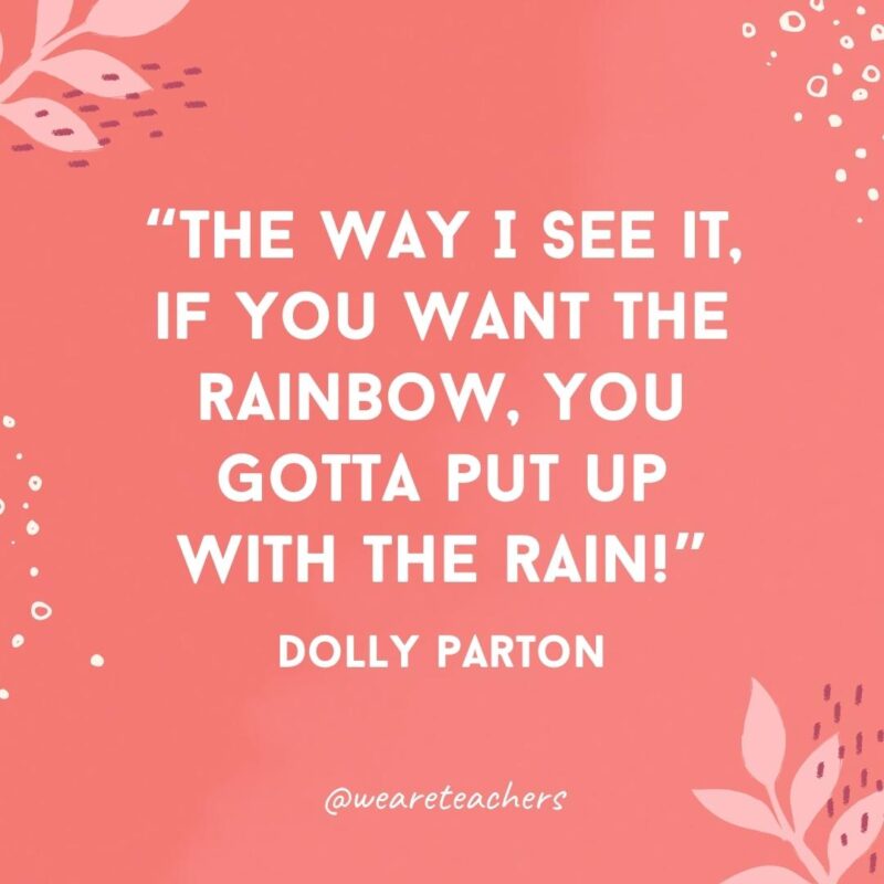 The way I see it, if you want the rainbow, you gotta put up with the rain!- Famous Quotes by Women