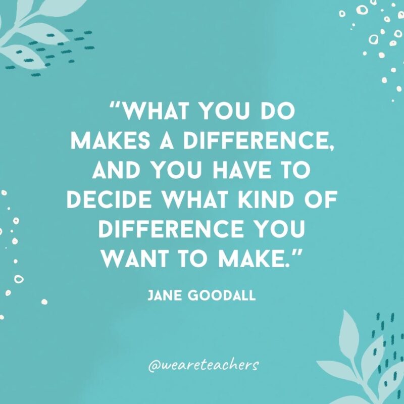 What you do makes a difference, and you have to decide what kind of difference you want to make.- Famous Quotes by Women