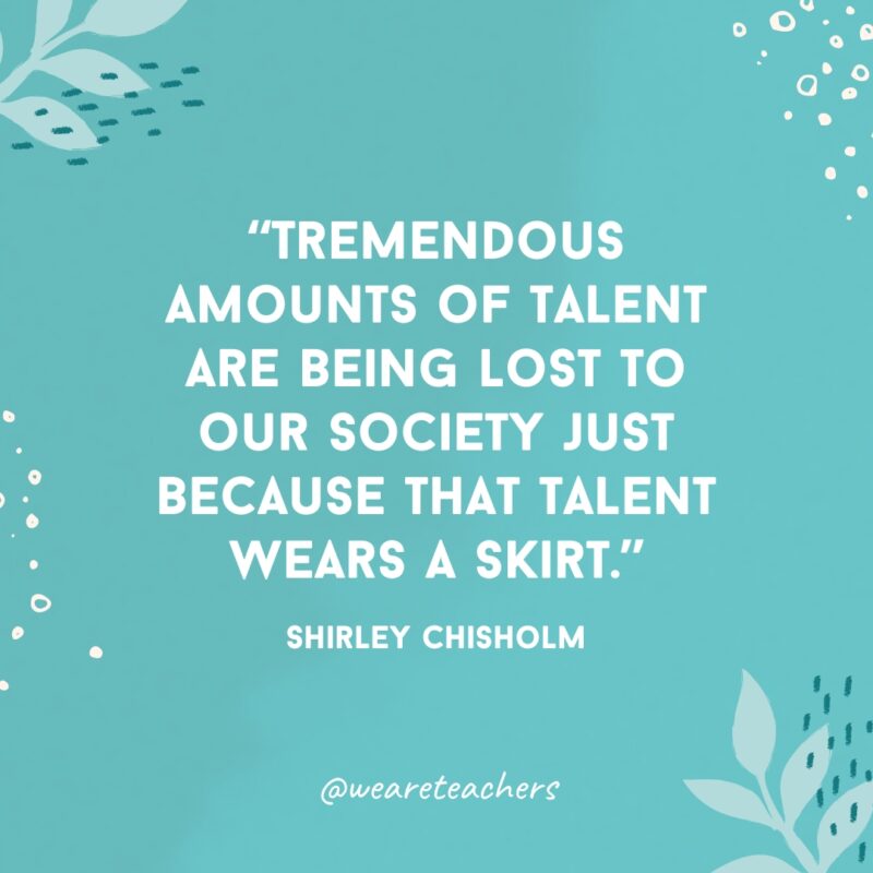 “Tremendous amounts of talent are being lost to our society just because that talent wears a skirt.” - Shirley Chisholm