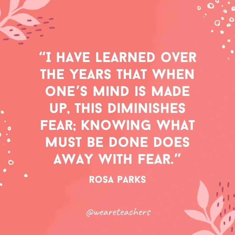 I have learned over the years that when one’s mind is made up, this diminishes fear; knowing what must be done does away with fear.