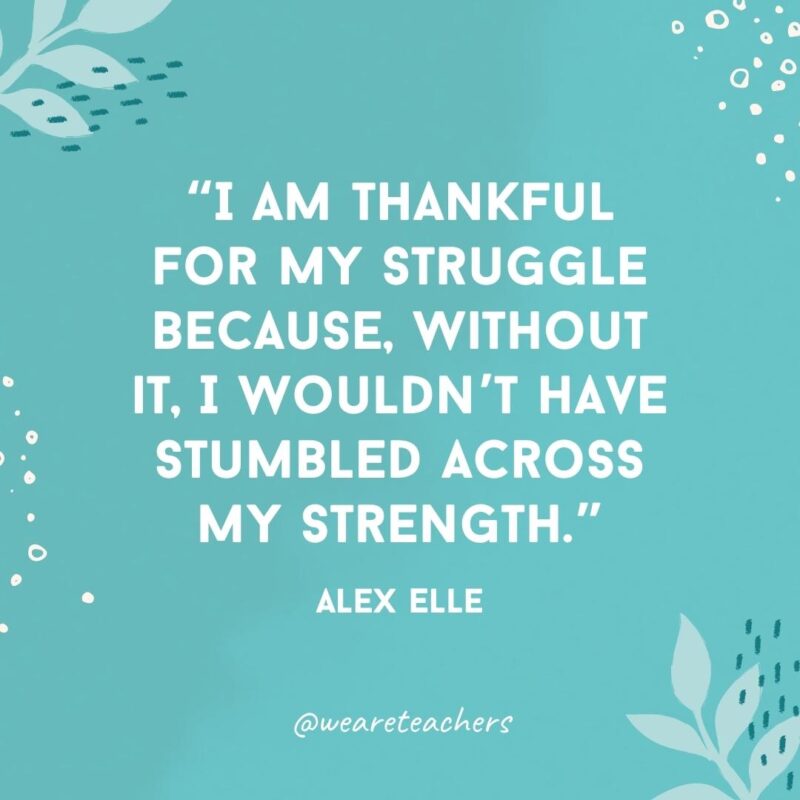 I am thankful for my struggle because, without it, I wouldn’t have stumbled across my strength.