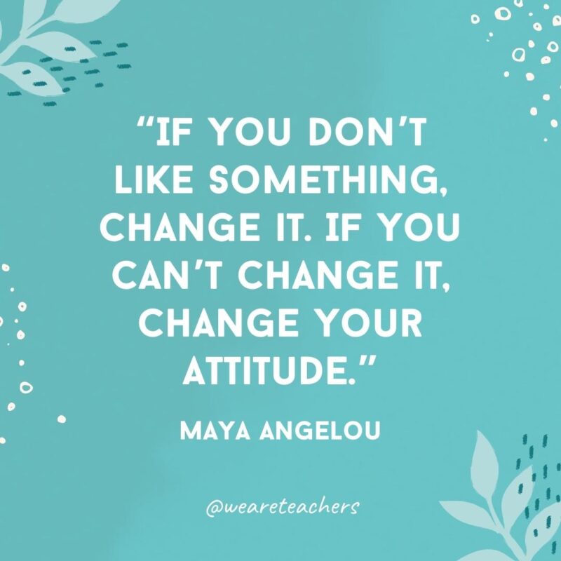 If you don't like something, change it. If you can't change it, change your attitude.- Famous Quotes by Women