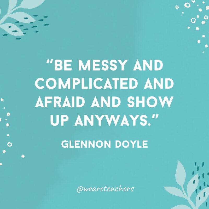 Be messy and complicated and afraid and show up anyways.