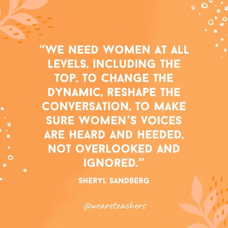 We need women at all levels, including the top, to change the dynamic, reshape the conversation, to make sure women's voices are heard and heeded, not overlooked and ignored.