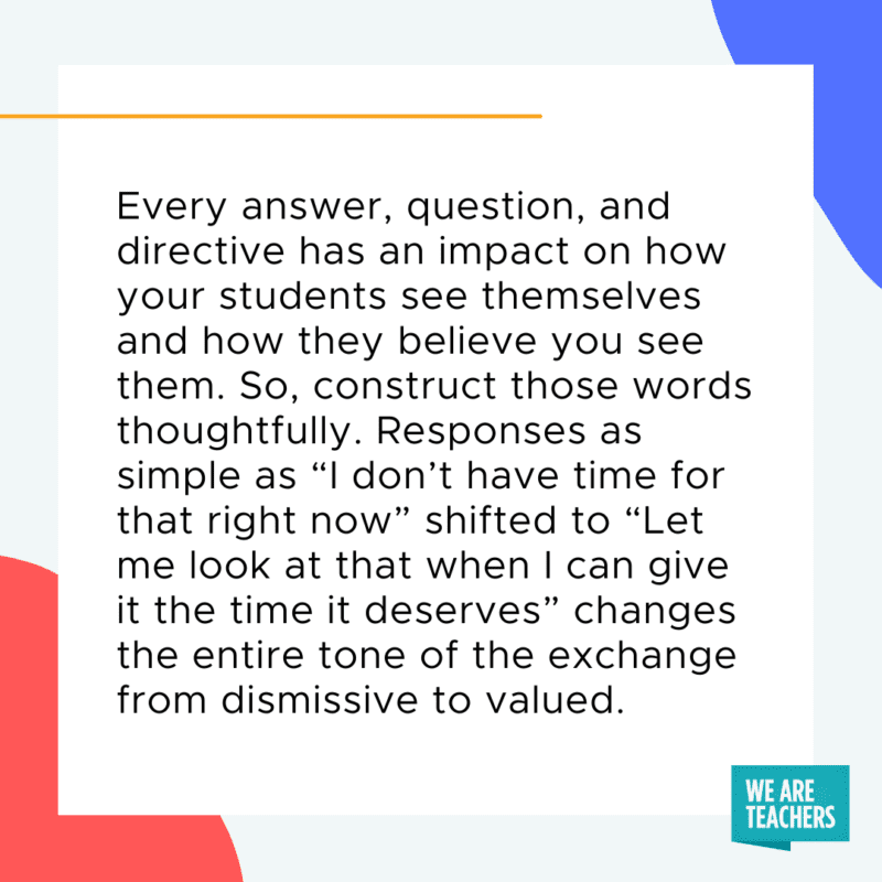 Every answer, question, and directive have an impact on how your students see themselves and how they believe you see them. So, construct those words thoughtfully. Responses as simple as, “I don’t have time for that right now,” shifted to “Let me look at that when I can give it the time it deserves,” changes the entire tone of the exchange from dismissive to valued.