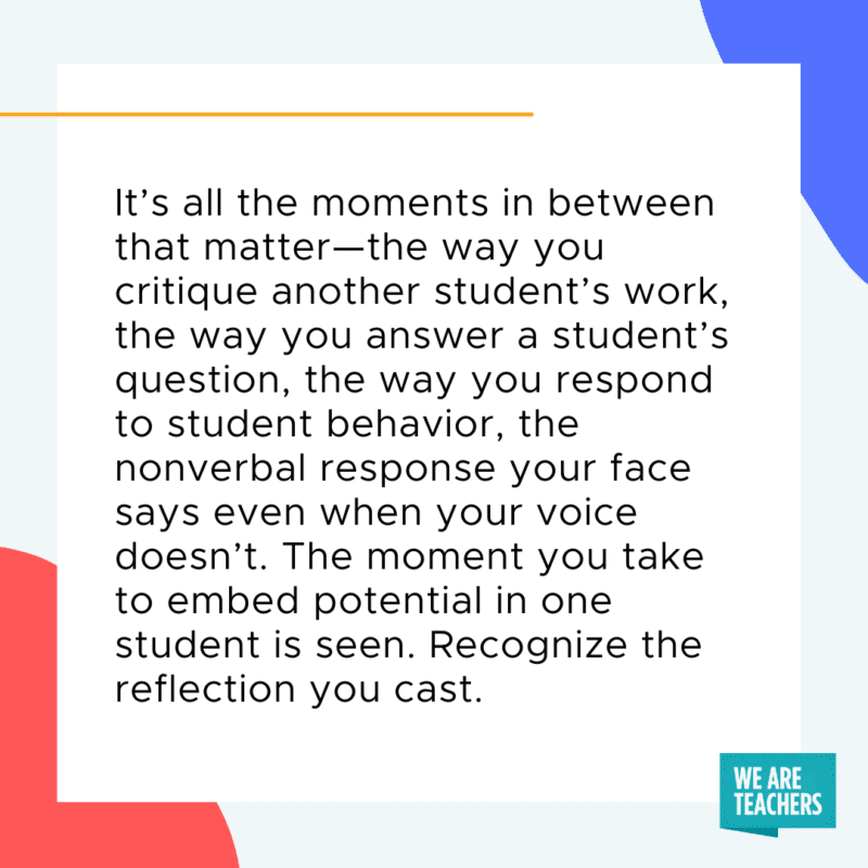 It’s all the moments in between that matter—the way you critique another student’s work, the way you answer a student’s question, the way you respond to student behavior, the nonverbal response your face says even when your voice doesn’t. The moment you take to embed potential in one student, is seen. Recognize the reflection you cast.