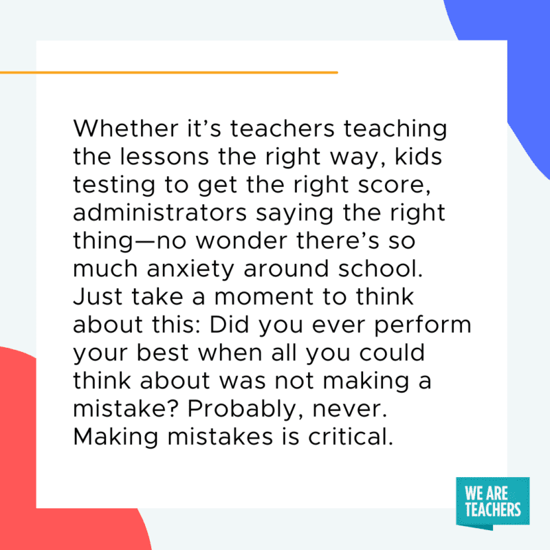 Whether it’s teachers teaching the lessons the right way, kids testing to get the right score, administrators saying the right thing─no wonder there’s so much anxiety around school. Just take a moment to think about this: Did you ever perform your best when all you could think about was not making a mistake? Probably, never. Making mistakes is critical.