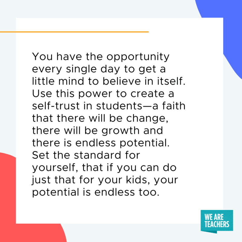 You have the opportunity every single day to get a little mind to believe in itself. Use this power to create a self-trust in students--a faith that there will be change, there will be growth and there is endless potential. Set the standard for yourself, that if you can do just that for your kids, your potential is endless too.
