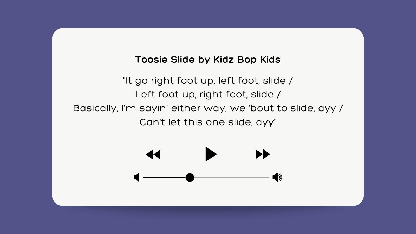 Toosie Slide by Kidz Bop Kids It go right foot up, left foot, slide Left foot up, right foot, slide Basically, I'm sayin' either way, we 'bout to slide, ayy Can't let this one slide, ayy