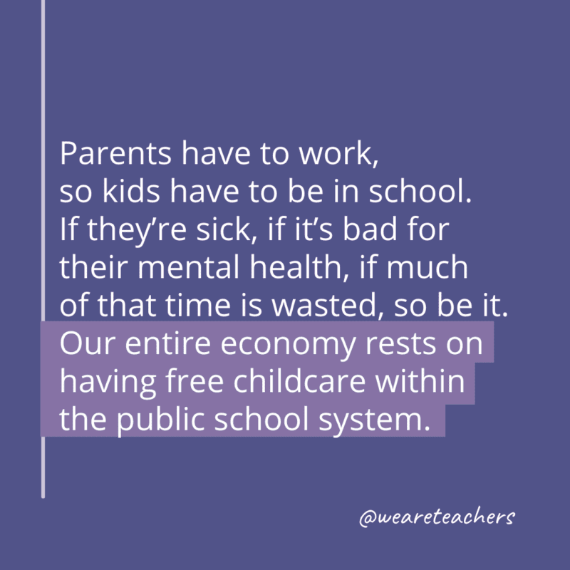 Parents have to work, so kids have to be in school. If they’re sick, if it’s bad for their mental health, if much of that time is wasted, so be it. Our entire economy rests on having free childcare within the public school system.