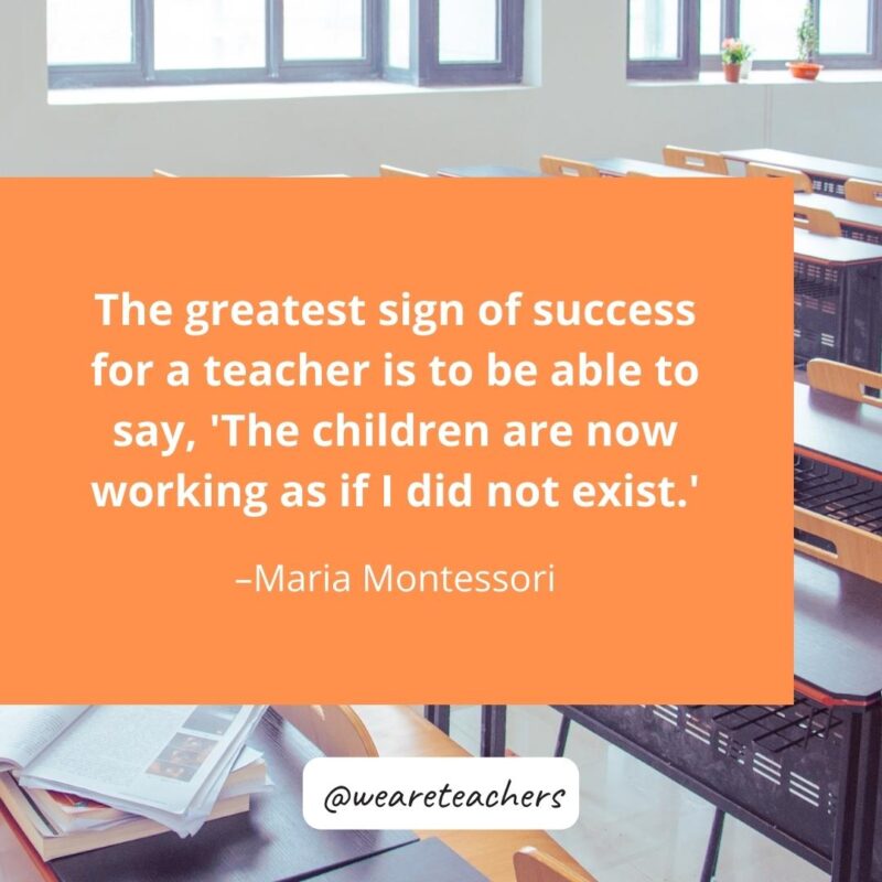 The greatest sign of success for a teacher is to be able to say, ‘The children are now working as if I did not exist.’ – Maria Montessori