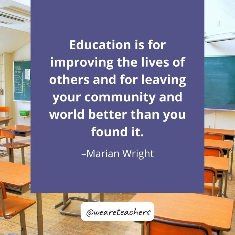 Education is for improving the lives of others and for leaving your community and world better than you found it. -Marian Wright