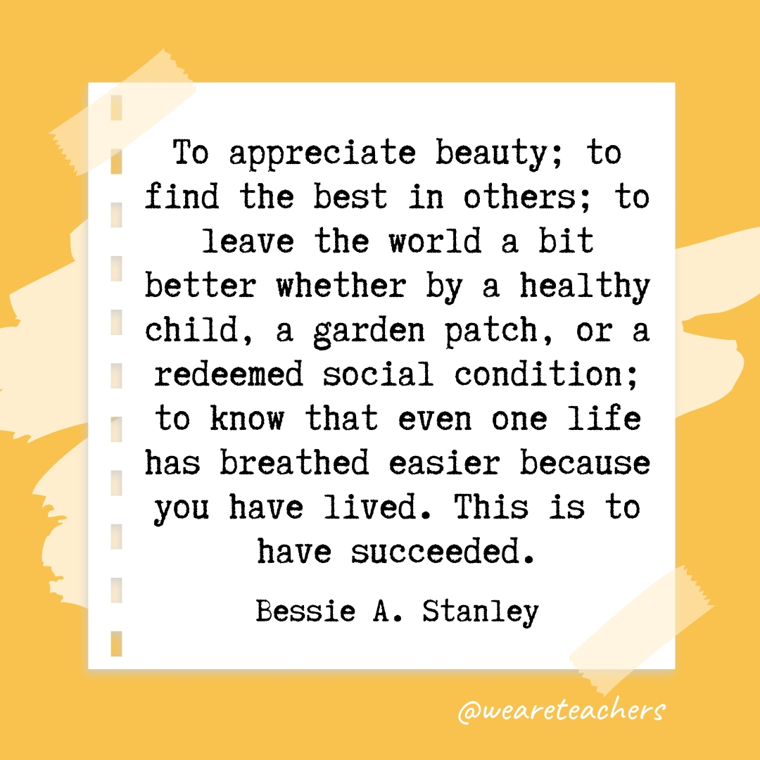 To appreciate beauty; to find the best in others; to leave the world a bit better whether by a healthy child, a garden patch, or a redeemed social condition; to know that even one life has breathed easier because you have lived. This is to have succeeded. —Bessie A. Stanley- retirement quotes