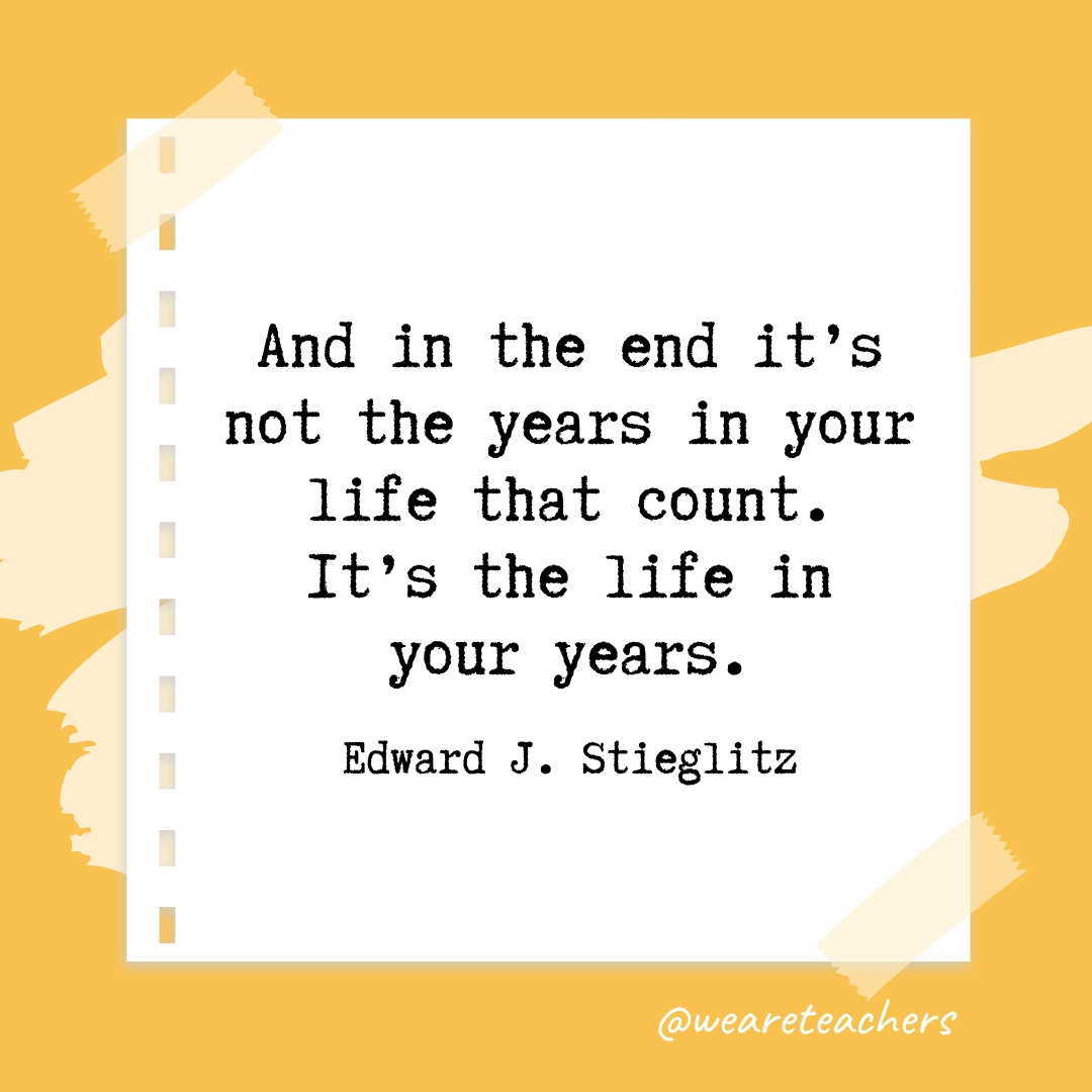 And in the end it’s not the years in your life that count. It’s the life in your years. —Edward J. Stieglitz