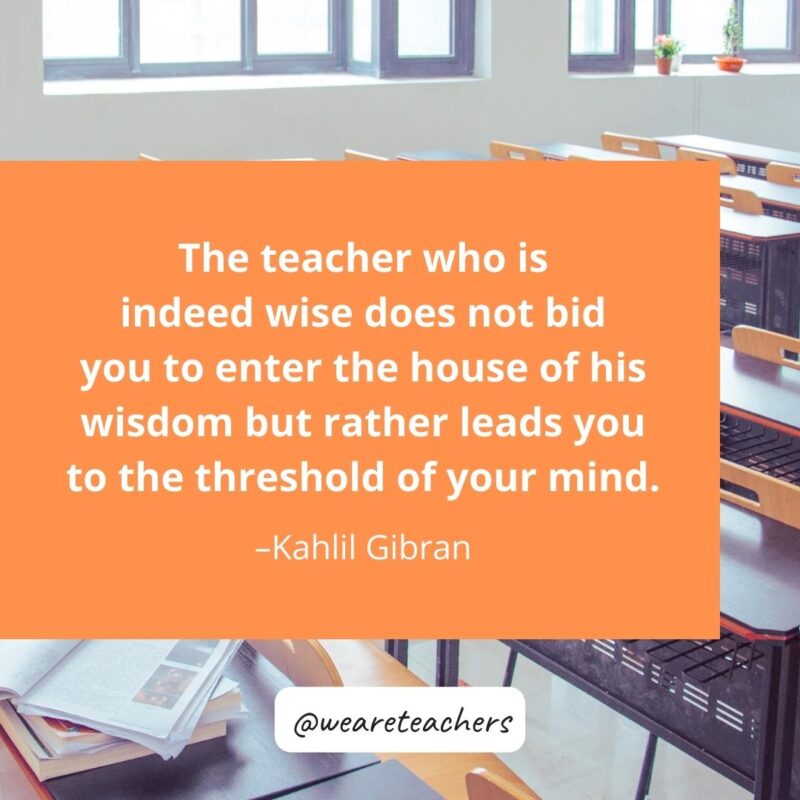 The teacher who is indeed wise does not bid you to enter the house of his wisdom but rather leads you to the threshold of your mind. – Kahlil Gibran