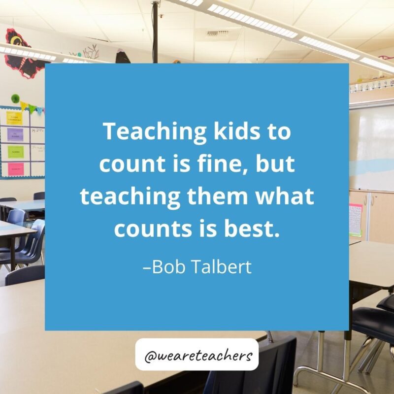 Teaching kids to count is fine, but teaching them what counts is best. —Bob Talbert.