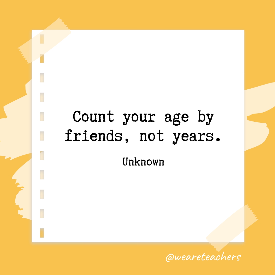 Count your age by friends, not years. —Unknown 