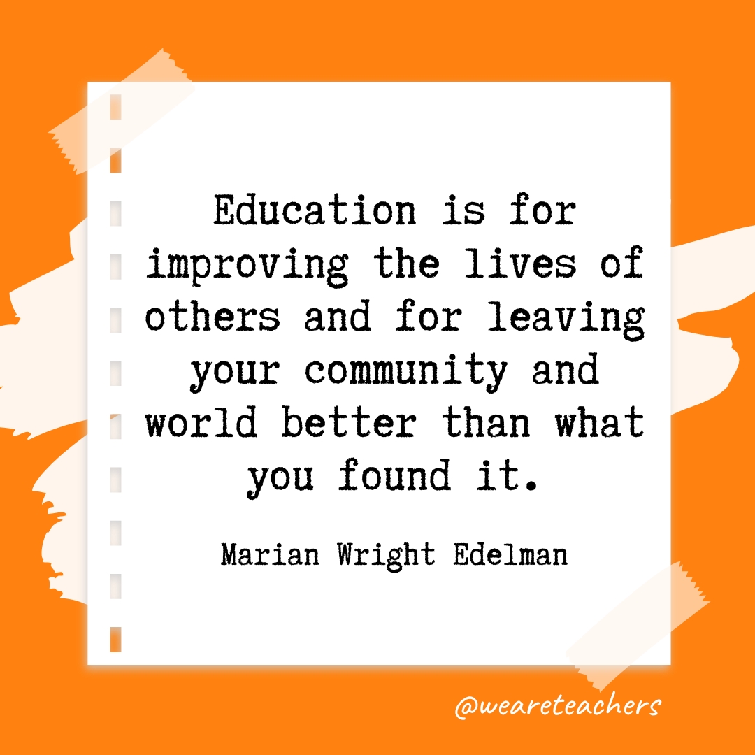 Education is for improving the lives of others and for leaving your community and world better than what you found it. —Marian Wright Edelman