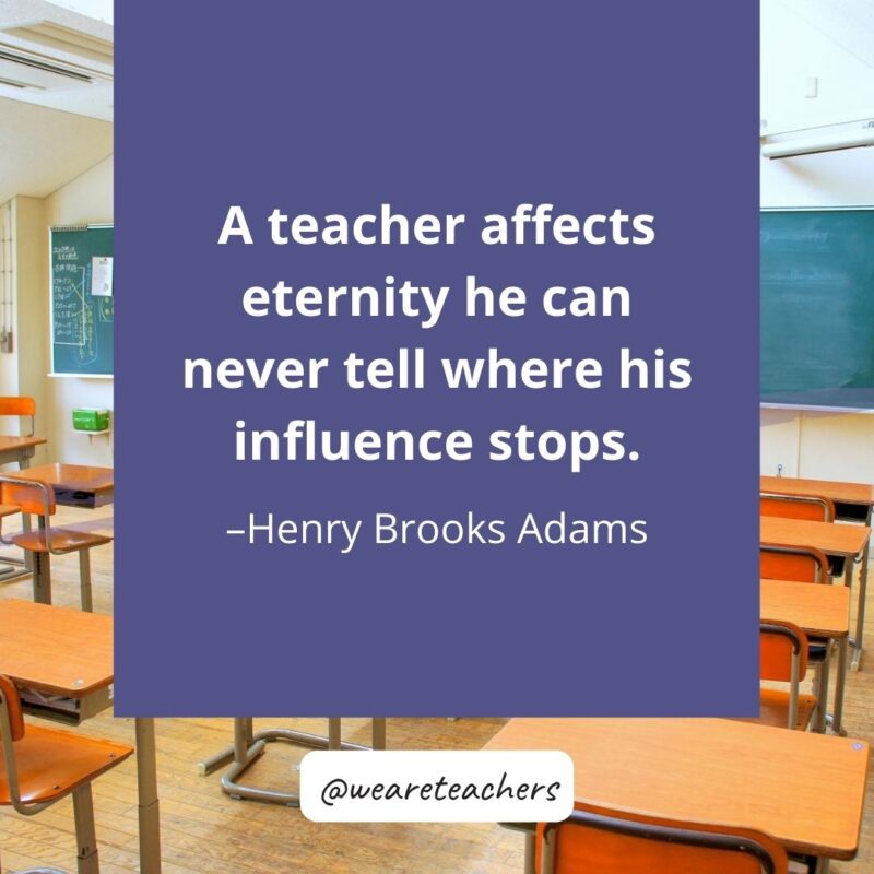 A teacher affects eternity; he can never tell where his influence stops. – Henry Brooks Adams