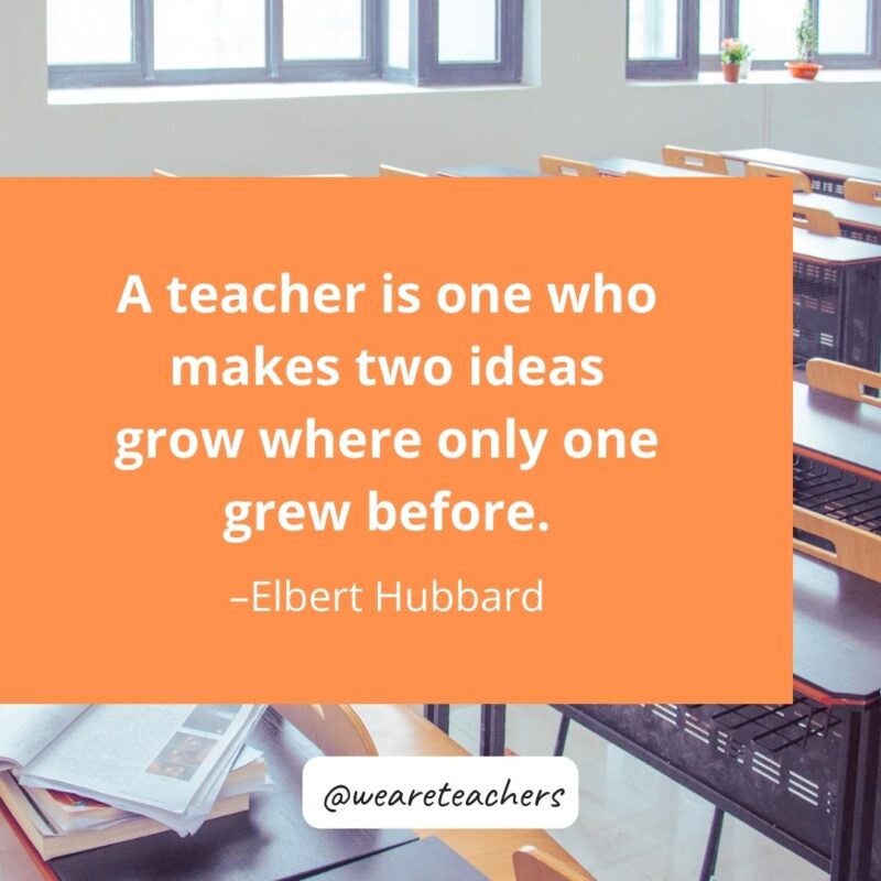 A teacher is one who makes two ideas grow where only one grew before. – Elbert Hubbard