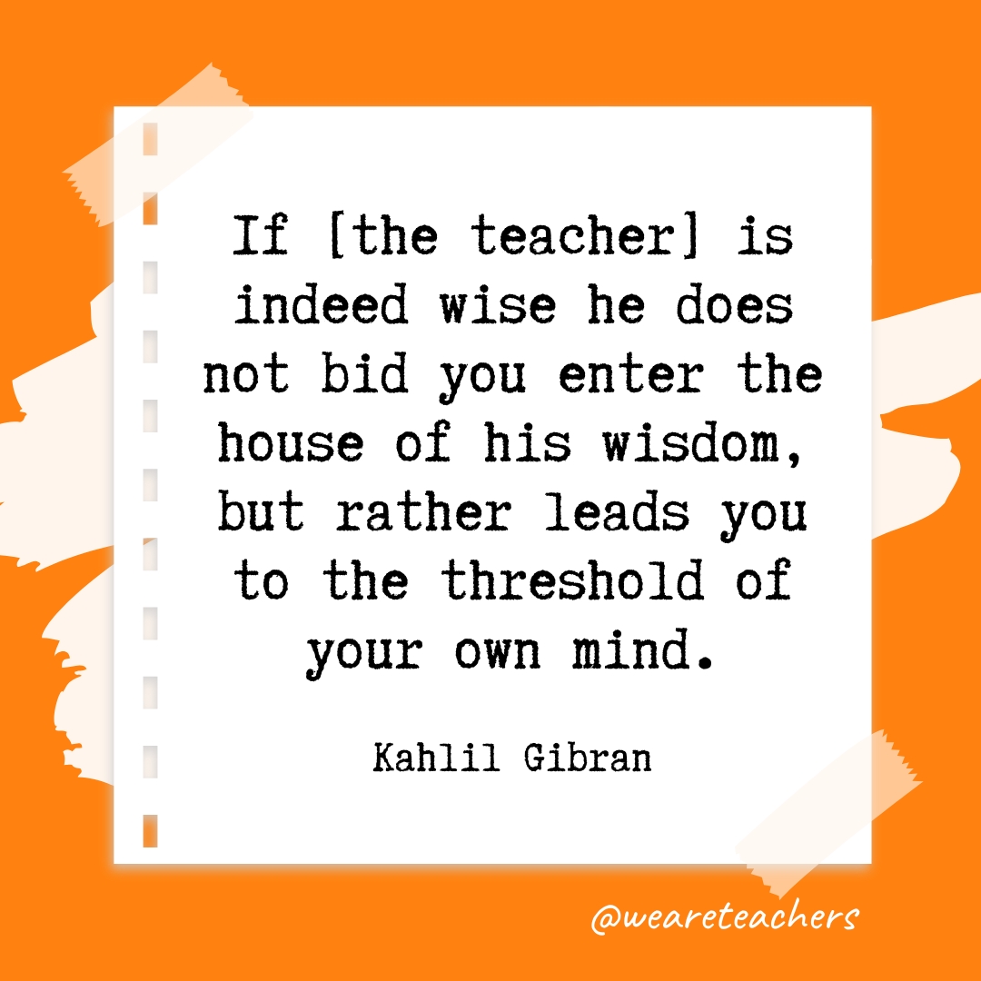 If [the teacher] is indeed wise he does not bid you enter the house of his wisdom, but rather leads you to the threshold of your own mind. —Kahlil Gibran