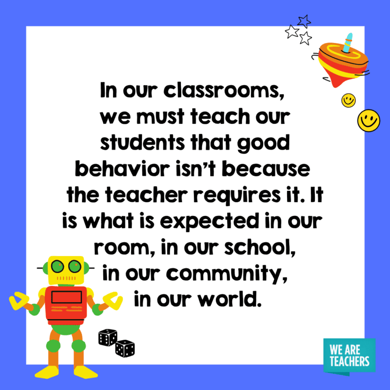 In our classrooms, we must teach our students that good behavior isn’t because the teacher requires it. It is what is expected in our room, in our school, in our community, in our world.