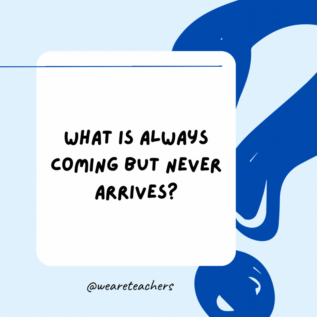 What is always coming but never arrives?

Tomorrow.- Riddles for Kids