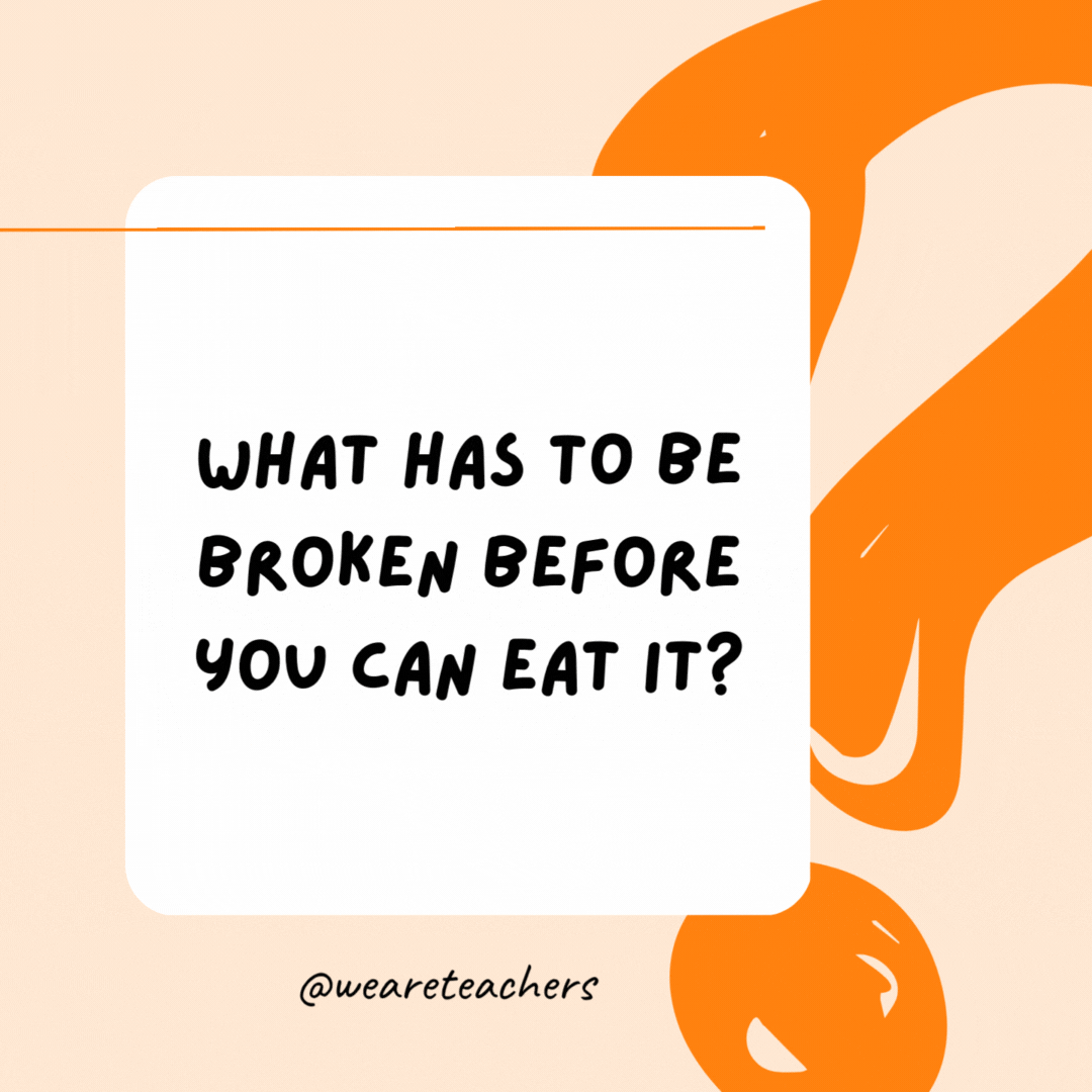 What has to be broken before you can eat it? An egg.