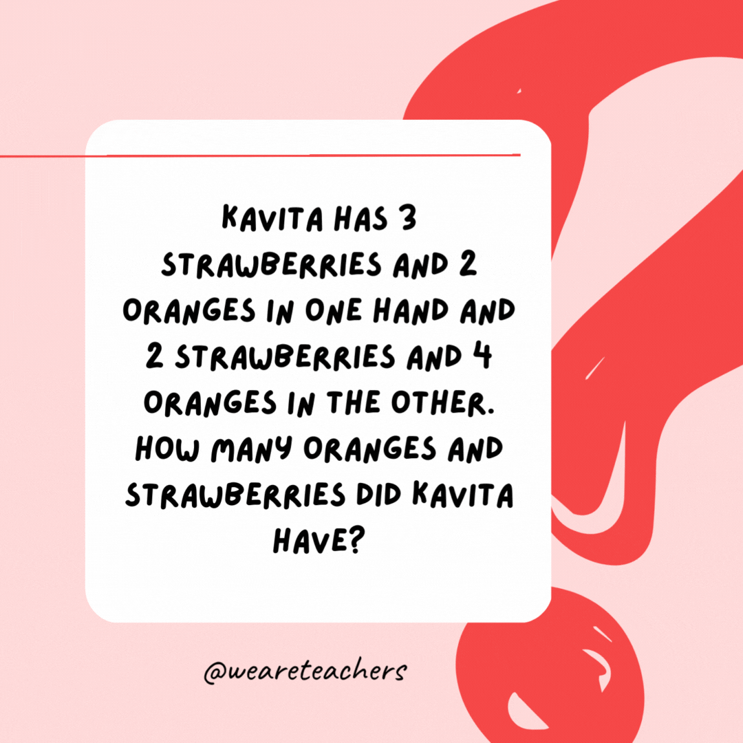 Kavita has 3 strawberries and 2 oranges in one hand and 2 strawberries and 4 oranges in the other. How many oranges and strawberries did Kavita have? 6 oranges and 5 strawberries.- Riddles for Kids
