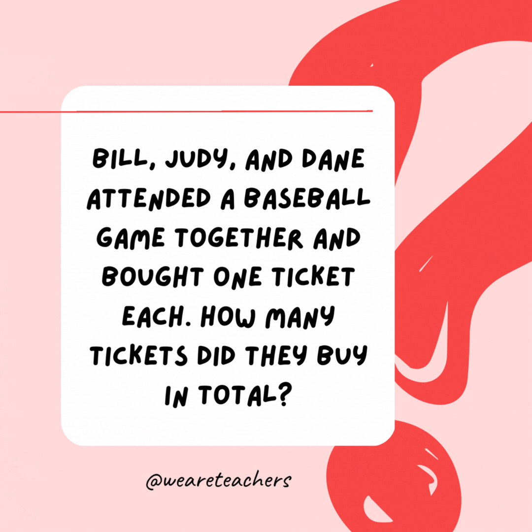 Bill, Judy, and Dane attended a baseball game together and bought one ticket each. How many tickets did they buy in total? 3.