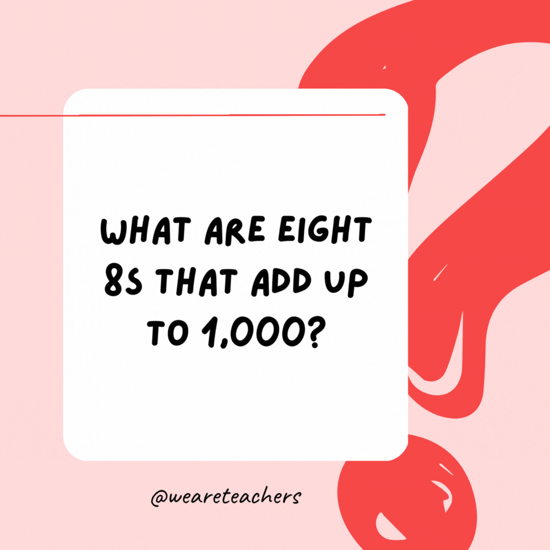 What are eight 8s that add up to 1,000? 8 + 8 + 8 + 88 + 888 = 1,000.- Riddles for Kids
