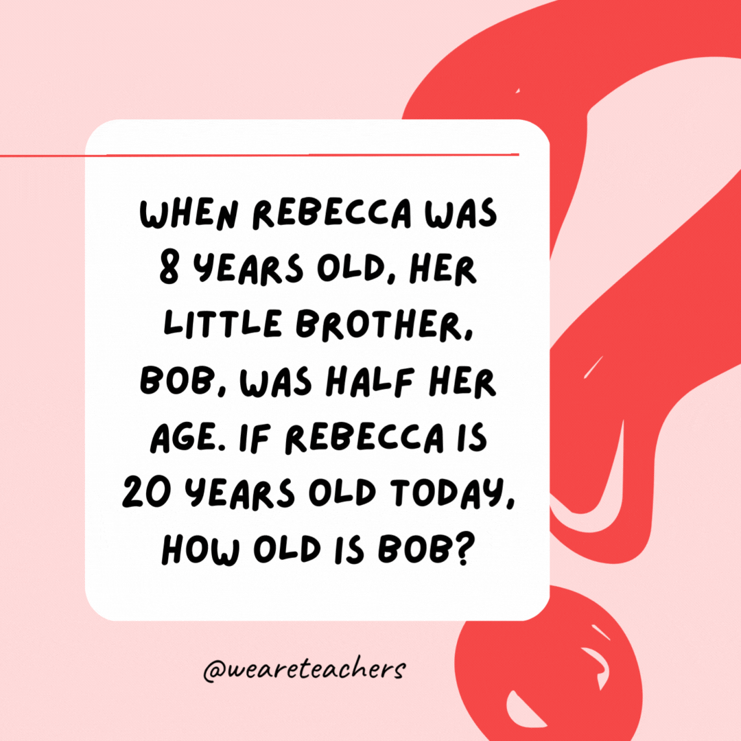 When Rebecca was 8 years old, her little brother, Bob, was half her age. If Rebecca is 20 years old today, how old is Bob? 16.- Riddles for Kids