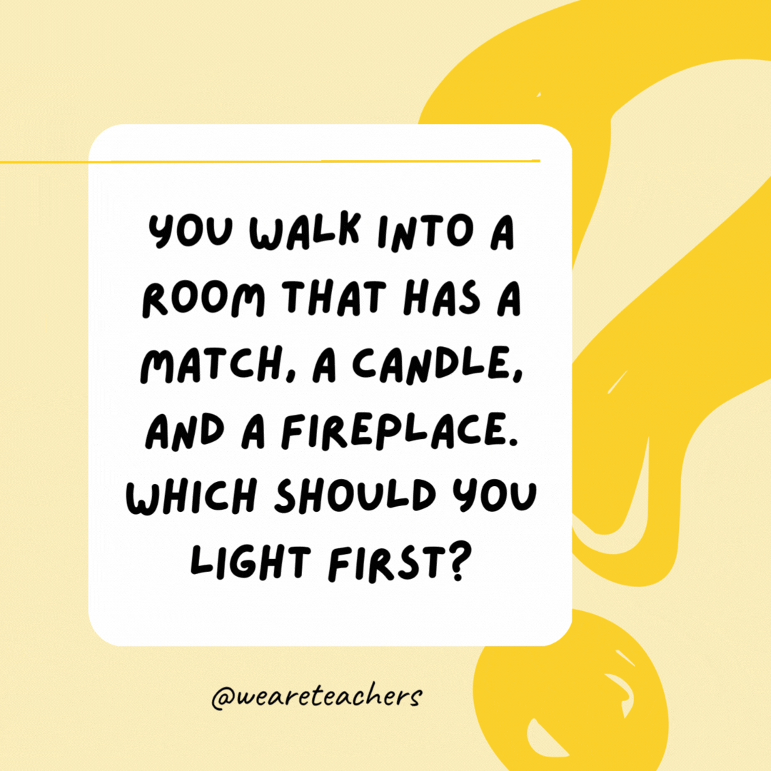 You walk into a room that has a match, a candle, and a fireplace. Which should you light first? The match.- Riddles for Kids