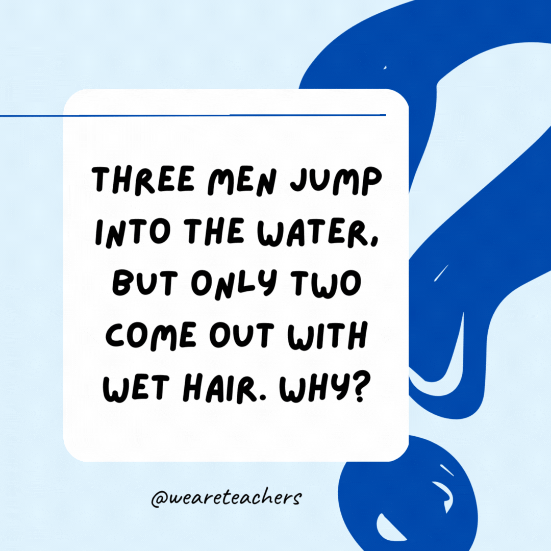 Three men jump into the water, but only two come out with wet hair. Why? The third man was bald.