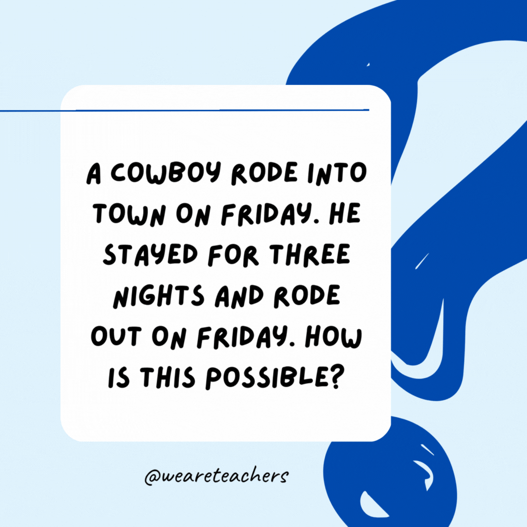 A cowboy rode into town on Friday. He stayed for three nights and rode out on Friday. How is this possible? His horse's name is Friday.