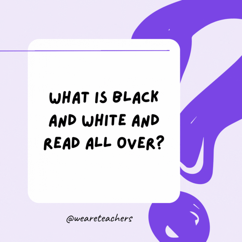 What is black and white and read all over? A newspaper. What is black and white and read all over? A newspaper.