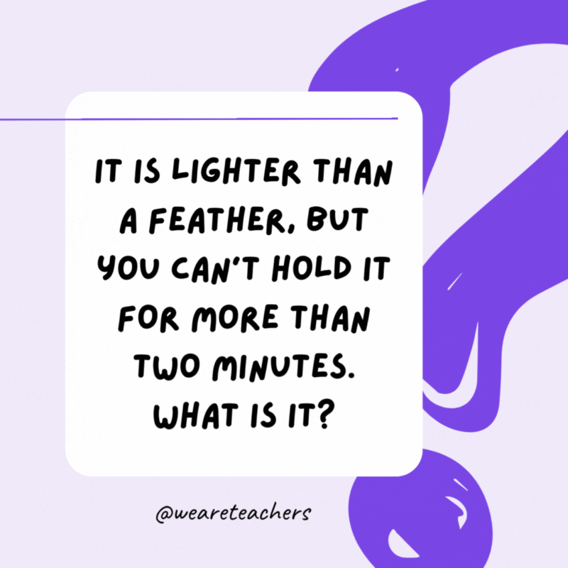 It is lighter than a feather, but you can’t hold it for more than two minutes. What is it? Your breath. It is lighter than a feather, but you can’t hold it for more than two minutes. What is it? Your breath.