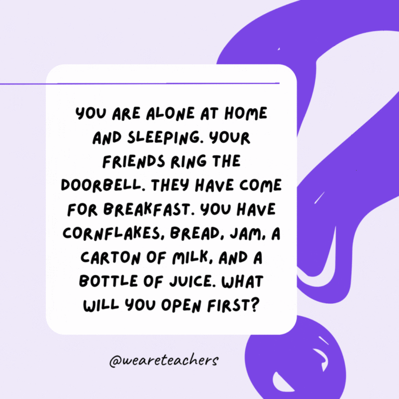 You are alone at home and sleeping. Your friends ring the doorbell. They have come for breakfast. You have cornflakes, bread, jam, a carton of milk, and a bottle of juice. What will you open first? Your eyes. You are alone at home and sleeping. Your friends ring the doorbell. They have come for breakfast. You have cornflakes, bread, jam, a carton of milk, and a bottle of juice. What will you open first? Your eyes.