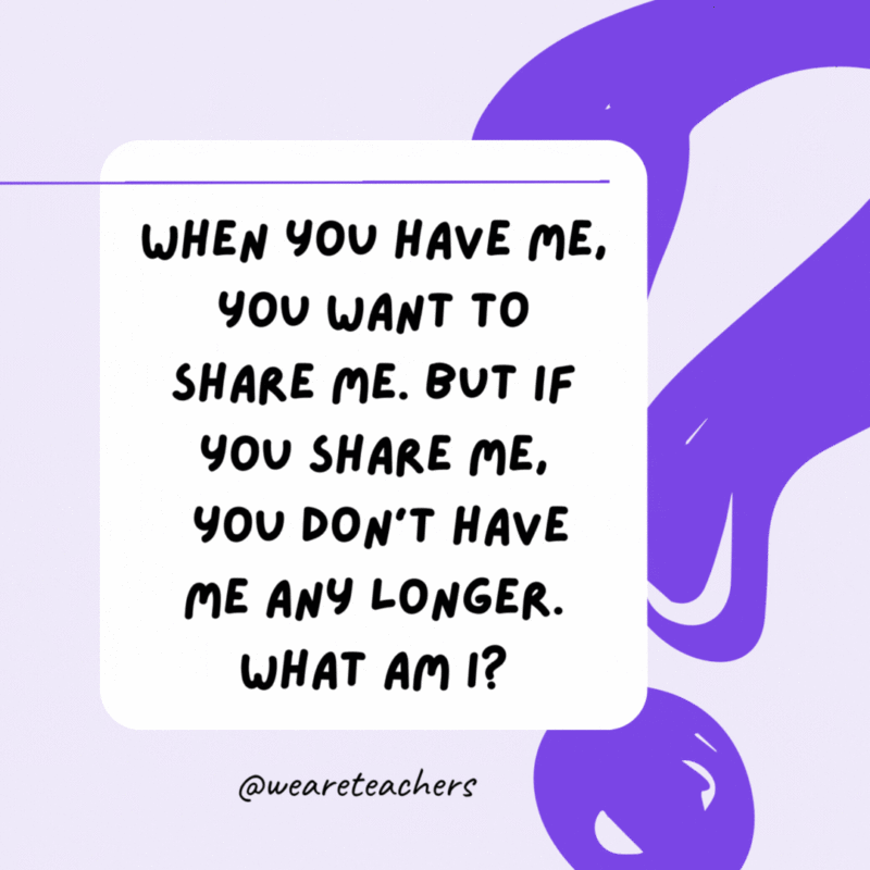 When you have me, you want to share me. But if you share me, you don’t have me any longer. What am I? A secret. When you have me, you want to share me. But if you share me, you don’t have me any longer. What am I? A secret.