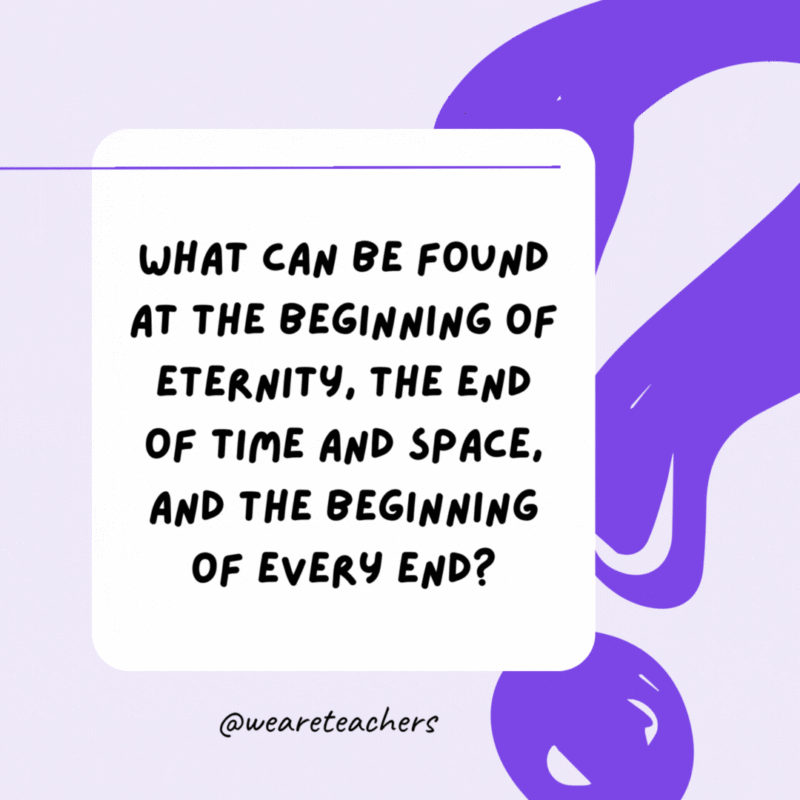 What can be found at the beginning of eternity, the end of time and space, and the beginning of every end? The letter E. What can be found at the beginning of eternity, the end of time and space, and the beginning of every end? The letter E.