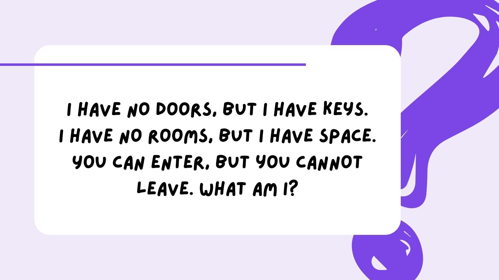 I have no doors, but I have keys. I have no rooms, but I have space. You can enter, but you cannot leave. What am I?