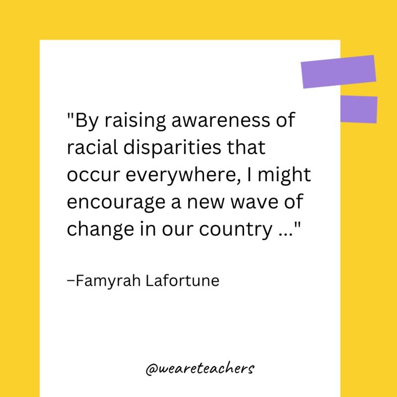 By raising awareness of racial disparities that occur everywhere, I might encourage a new wave of change in our country ...