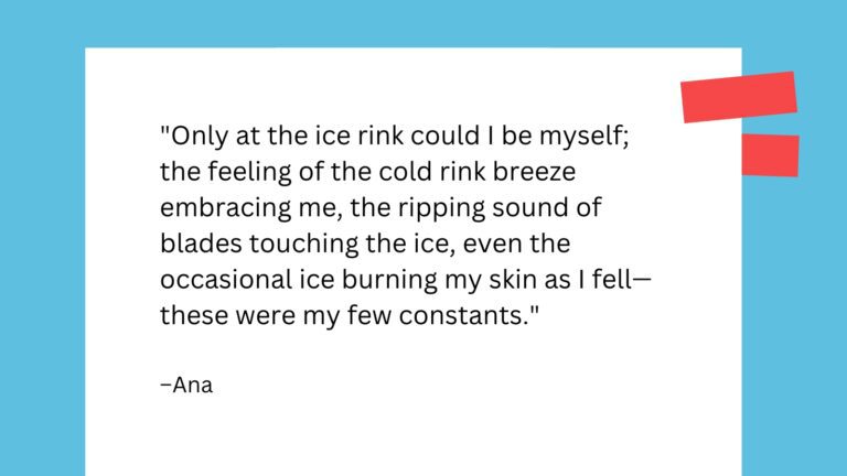 Only at the ice rink could I be myself; the feeling of the cold rink breeze embracing me, the ripping sound of blades touching the ice, even the occasional ice burning my skin as I fell—these were my few constants.