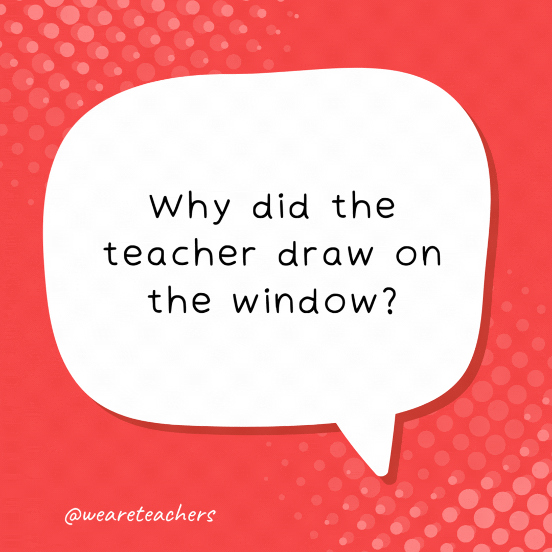 Why did the teacher draw on the window? Because he wanted his lesson to be very clear! school jokes for kids